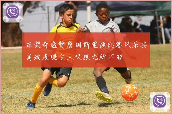 东契奇盛赞詹姆斯重振比赛风采其高效表现令人叹服无所不能