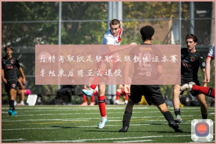 丹特考取欧足联职业级教练证本赛季结束后将正式退役