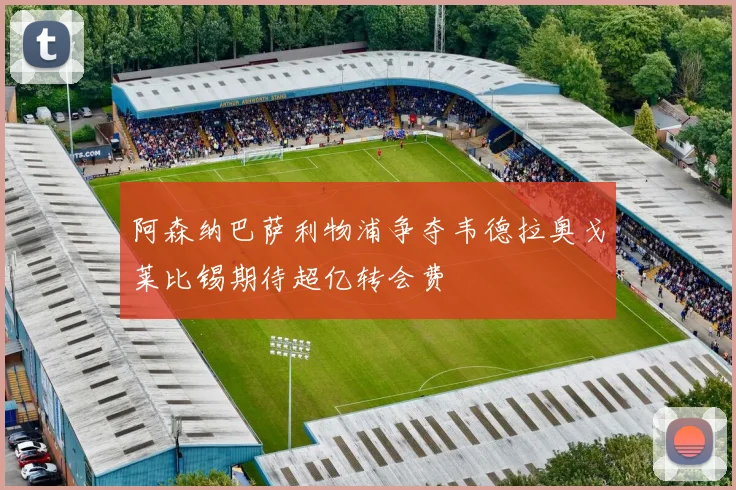 阿森纳巴萨利物浦争夺韦德拉奥戈莱比锡期待超亿转会费