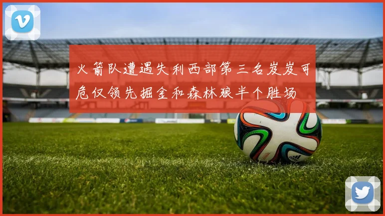 火箭队遭遇失利西部第三名岌岌可危仅领先掘金和森林狼半个胜场