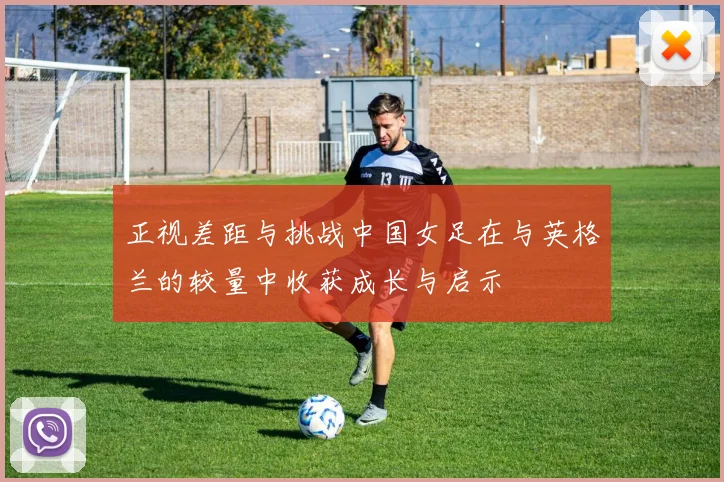 正视差距与挑战中国女足在与英格兰的较量中收获成长与启示