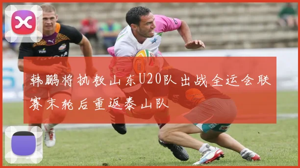 韩鹏将执教山东U20队出战全运会联赛末轮后重返泰山队