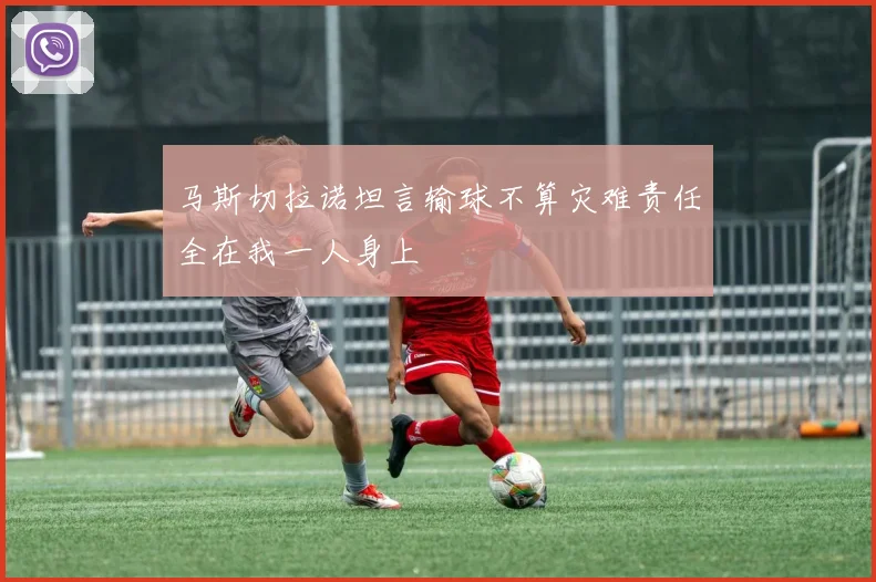 马斯切拉诺坦言输球不算灾难责任全在我一人身上
