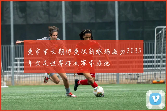 曼市市长期待曼联新球场成为2035年女足世界杯决赛举办地
