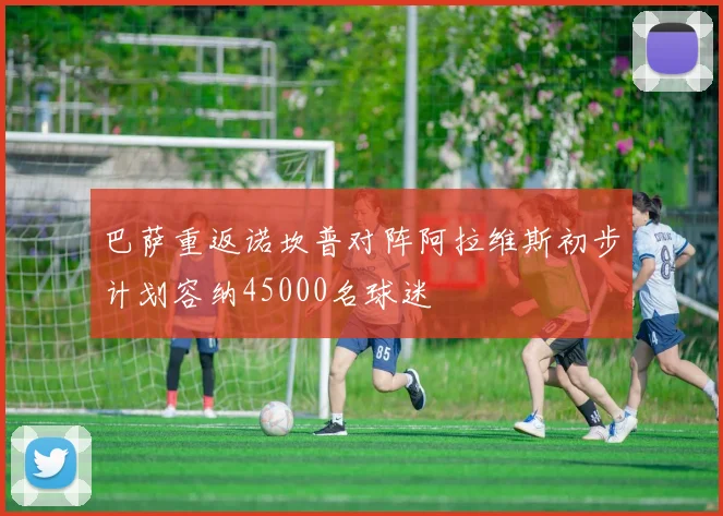 巴萨重返诺坎普对阵阿拉维斯初步计划容纳45000名球迷